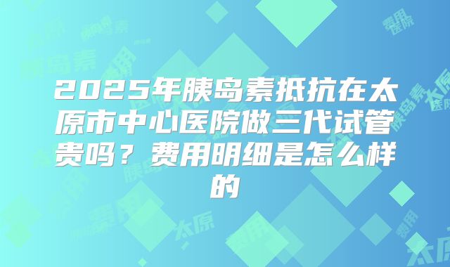 2025年胰岛素抵抗在太原市中心医院做三代试管贵吗？费用明细是怎么样的