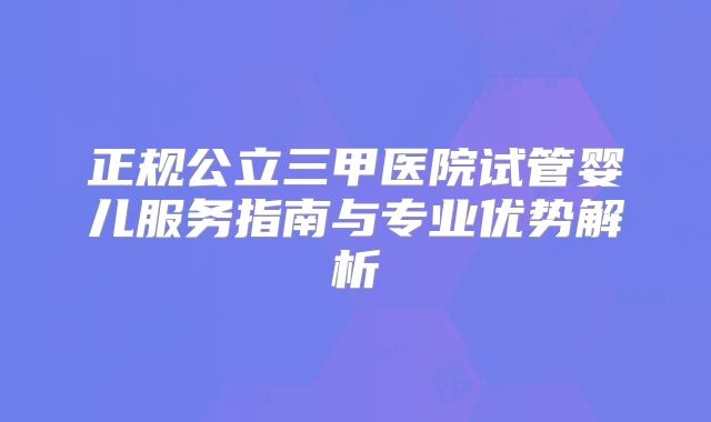 正规公立三甲医院试管婴儿服务指南与专业优势解析