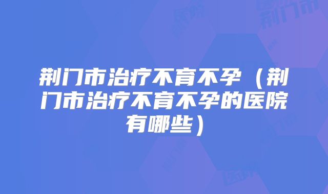 荆门市治疗不育不孕（荆门市治疗不育不孕的医院有哪些）