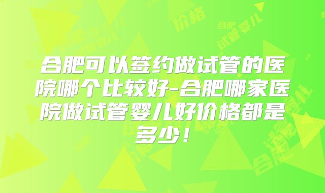 合肥可以签约做试管的医院哪个比较好-合肥哪家医院做试管婴儿好价格都是多少!