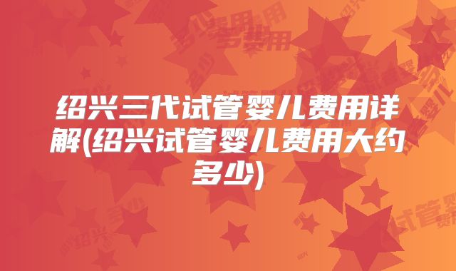 绍兴三代试管婴儿费用详解(绍兴试管婴儿费用大约多少)