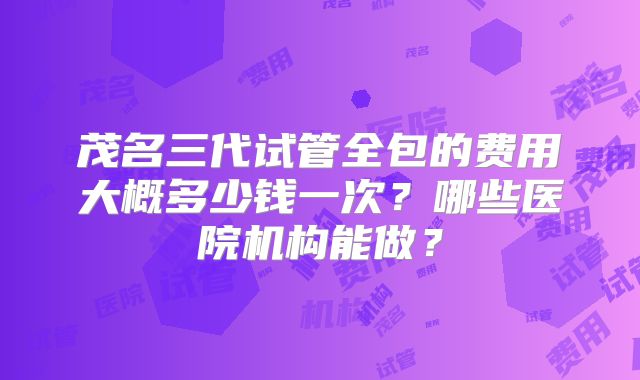 茂名三代试管全包的费用大概多少钱一次？哪些医院机构能做？
