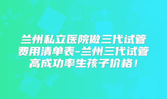 兰州私立医院做三代试管费用清单表-兰州三代试管高成功率生孩子价格！