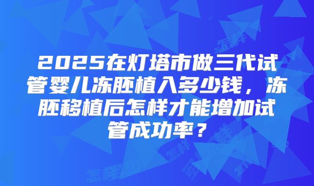 2025在灯塔市做三代试管婴儿冻胚植入多少钱，冻胚移植后怎样才能增加试管成功率？