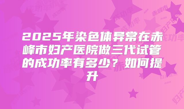 2025年染色体异常在赤峰市妇产医院做三代试管的成功率有多少?如何提升