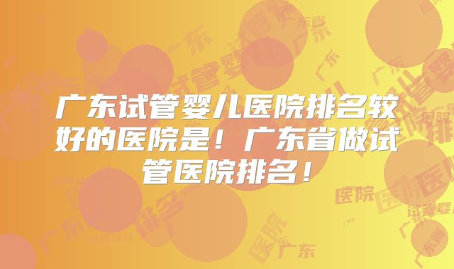 广东试管婴儿医院排名较好的医院是！广东省做试管医院排名！