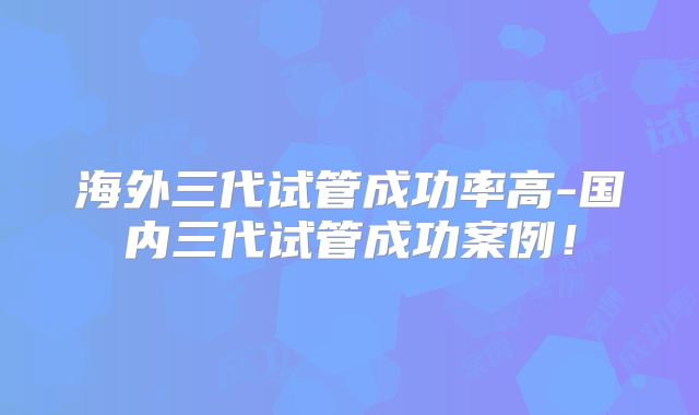 海外三代试管成功率高-国内三代试管成功案例!