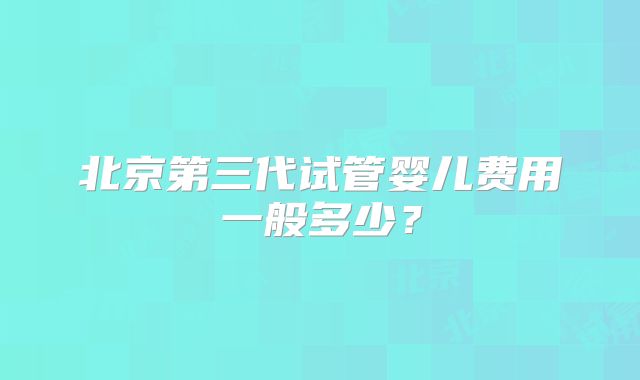 北京第三代试管婴儿费用一般多少？