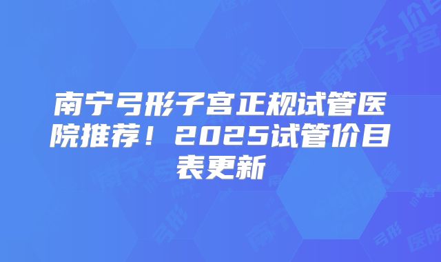 南宁弓形子宫正规试管医院推荐!2025试管价目表更新
