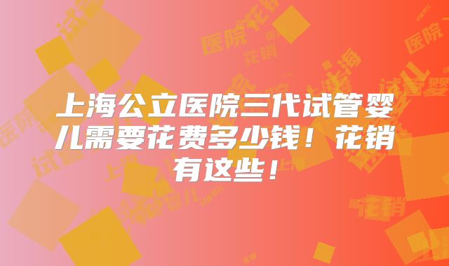 上海公立医院三代试管婴儿需要花费多少钱!花销有这些!