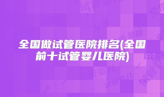 全国做试管医院排名(全国前十试管婴儿医院)