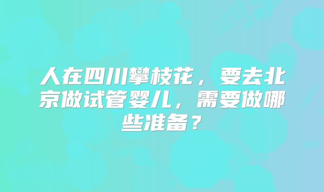 人在四川攀枝花,要去北京做试管婴儿,需要做哪些准备?