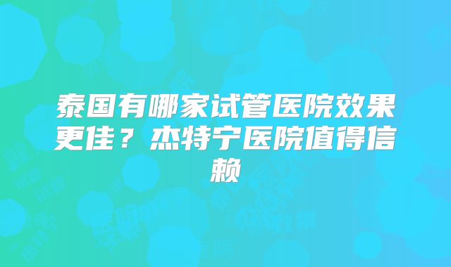 泰国有哪家试管医院效果更佳？杰特宁医院值得信赖