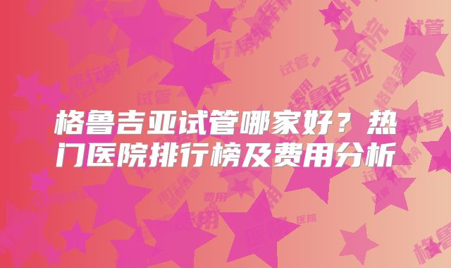 格鲁吉亚试管哪家好？热门医院排行榜及费用分析