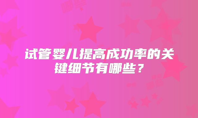 试管婴儿提高成功率的关键细节有哪些?