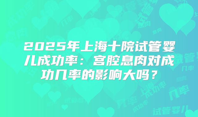 2025年上海十院试管婴儿成功率：宫腔息肉对成功几率的影响大吗？
