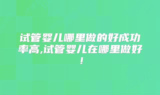 试管婴儿哪里做的好成功率高,试管婴儿在哪里做好！