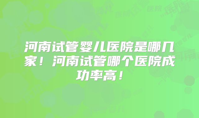 河南试管婴儿医院是哪几家！河南试管哪个医院成功率高！