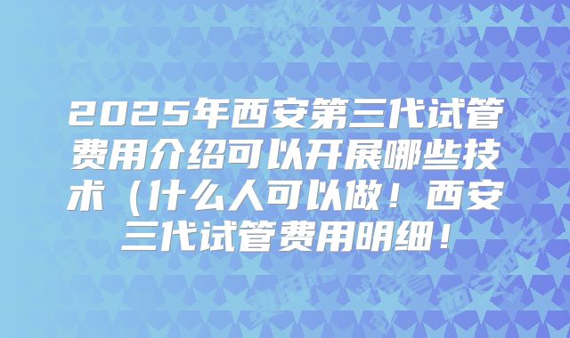 2025年西安第三代试管费用介绍可以开展哪些技术(什么人可以做!西安三代试管费用明细!