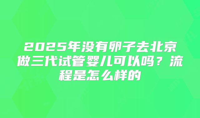 2025年没有卵子去北京做三代试管婴儿可以吗？流程是怎么样的