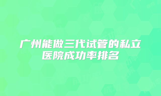 广州能做三代试管的私立医院成功率排名