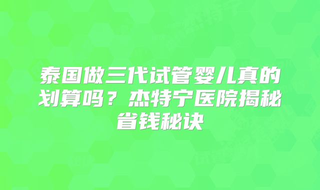 泰国做三代试管婴儿真的划算吗？杰特宁医院揭秘省钱秘诀
