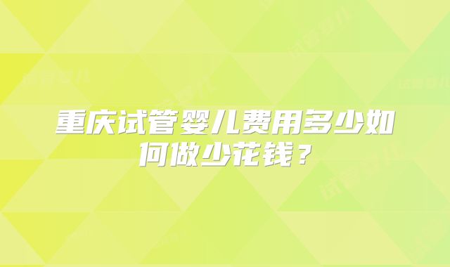 重庆试管婴儿费用多少如何做少花钱？