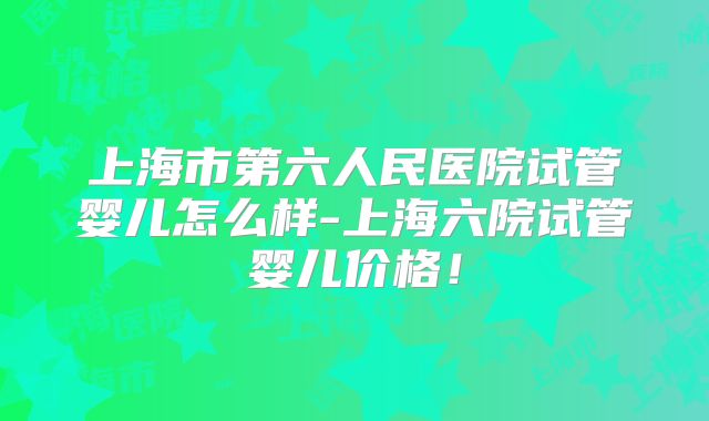 上海市第六人民医院试管婴儿怎么样-上海六院试管婴儿价格！