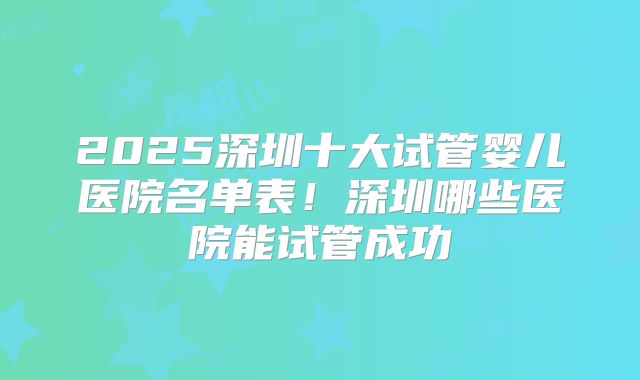 2025深圳十大试管婴儿医院名单表!深圳哪些医院能试管成功