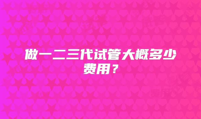 做一二三代试管大概多少费用？