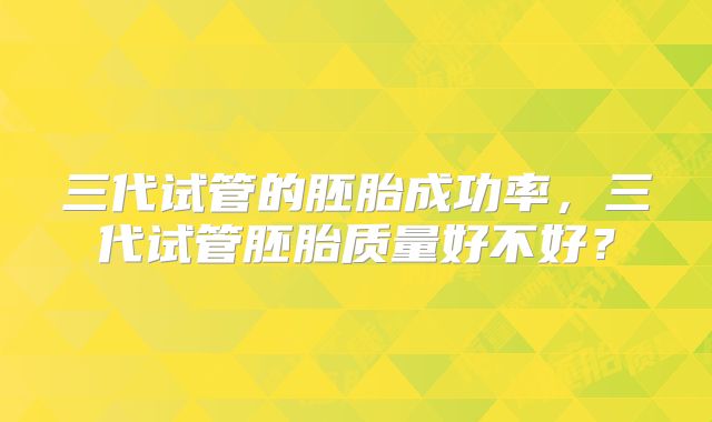 三代试管的胚胎成功率，三代试管胚胎质量好不好？