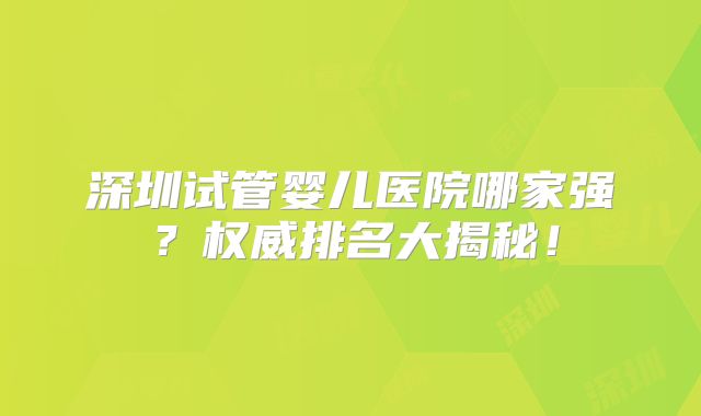 深圳试管婴儿医院哪家强？权威排名大揭秘！