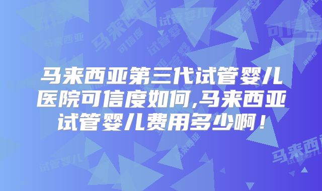 马来西亚第三代试管婴儿医院可信度如何,马来西亚试管婴儿费用多少啊！