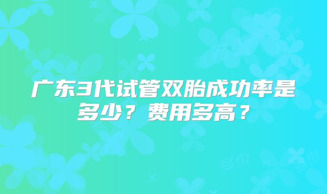 广东3代试管双胎成功率是多少?费用多高?