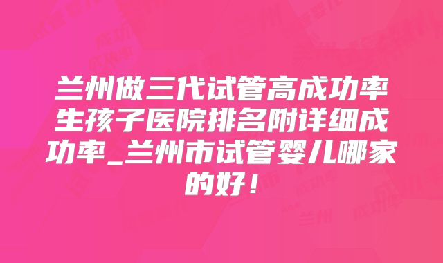 兰州做三代试管高成功率生孩子医院排名附详细成功率_兰州市试管婴儿哪家的好!