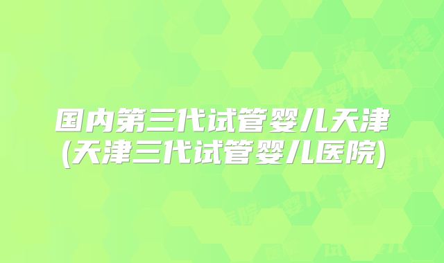 国内第三代试管婴儿天津(天津三代试管婴儿医院)