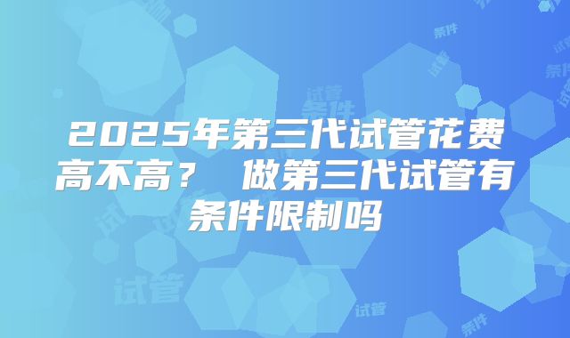 2025年第三代试管花费高不高? 做第三代试管有条件限制吗