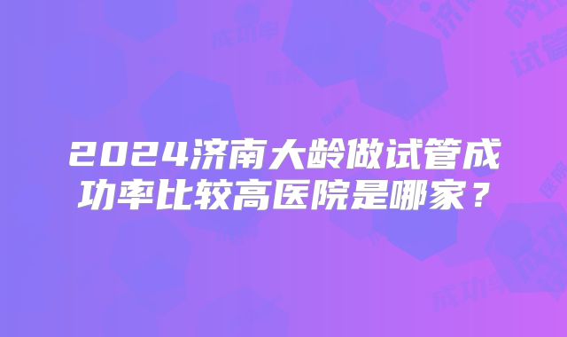 2024济南大龄做试管成功率比较高医院是哪家?