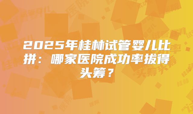 2025年桂林试管婴儿比拼：哪家医院成功率拔得头筹？