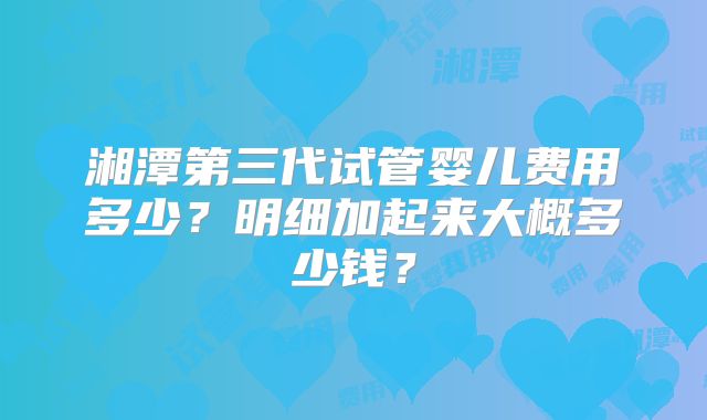 湘潭第三代试管婴儿费用多少?明细加起来大概多少钱?
