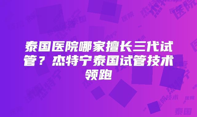 泰国医院哪家擅长三代试管?杰特宁泰国试管技术领跑