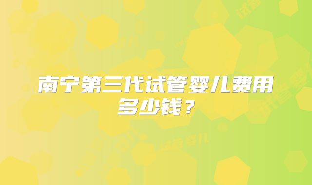 南宁第三代试管婴儿费用多少钱？