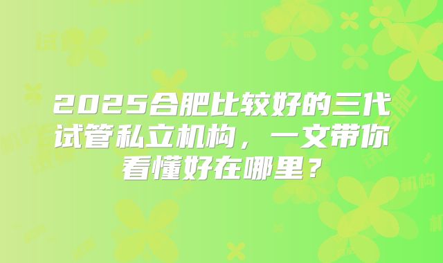 2025合肥比较好的三代试管私立机构，一文带你看懂好在哪里？