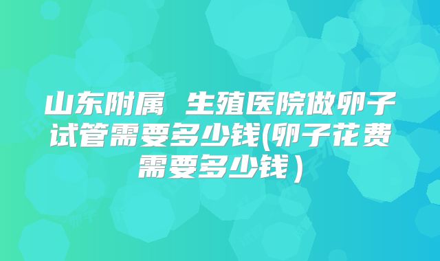 山东附属 生殖医院做卵子试管需要多少钱(卵子花费需要多少钱)