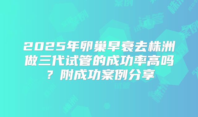 2025年卵巢早衰去株洲做三代试管的成功率高吗?附成功案例分享