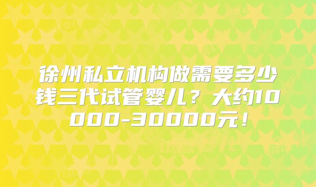徐州私立机构做需要多少钱三代试管婴儿？大约10000-30000元！