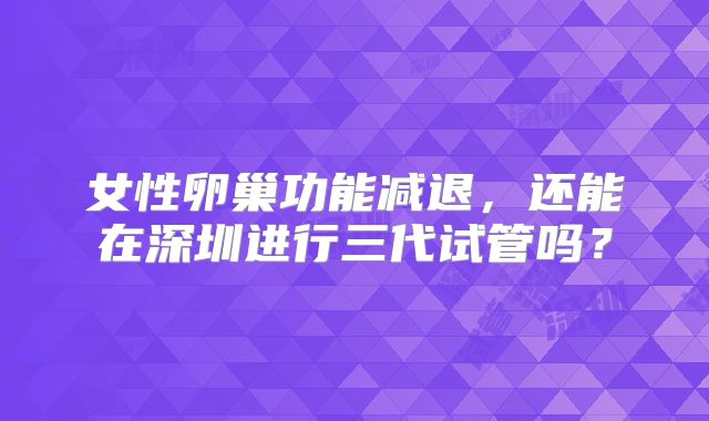 女性卵巢功能减退,还能在深圳进行三代试管吗?