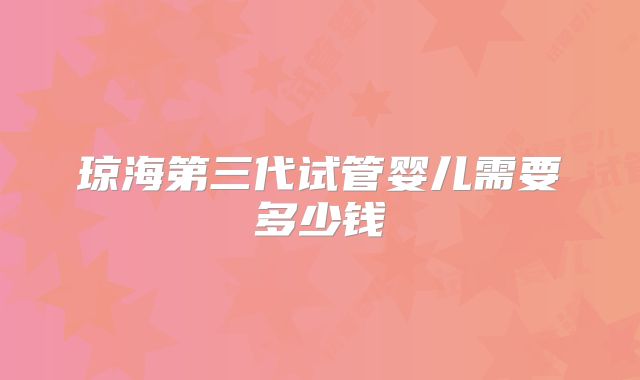 琼海第三代试管婴儿需要多少钱