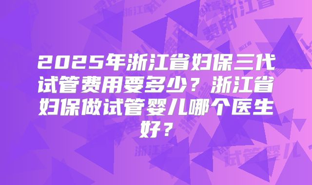 2025年浙江省妇保三代试管费用要多少?浙江省妇保做试管婴儿哪个医生好?