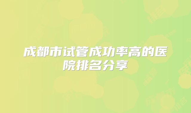 成都市试管成功率高的医院排名分享
